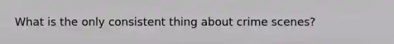 What is the only consistent thing about crime scenes?
