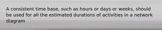 A consistent time base, such as hours or days or weeks, should be used for all the estimated durations of activities in a network diagram