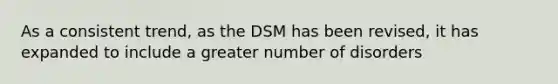 As a consistent trend, as the DSM has been revised, it has expanded to include a greater number of disorders