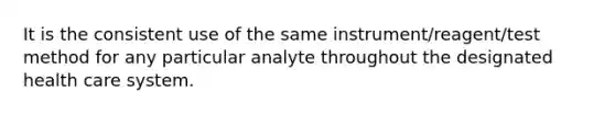 It is the consistent use of the same instrument/reagent/test method for any particular analyte throughout the designated health care system.