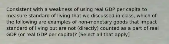 Consistent with a weakness of using real GDP per capita to measure standard of living that we discussed in class, which of the following are examples of non-monetary goods that impact standard of living but are not (directly) counted as a part of real GDP (or real GDP per capita)? [Select all that apply]