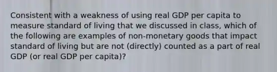 Consistent with a weakness of using real GDP per capita to measure standard of living that we discussed in class, which of the following are examples of non-monetary goods that impact standard of living but are not (directly) counted as a part of real GDP (or real GDP per capita)?