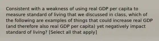 Consistent with a weakness of using real GDP per capita to measure standard of living that we discussed in class, which of the following are examples of things that could increase real GDP (and therefore also real GDP per capita) yet negatively impact standard of living? [Select all that apply]