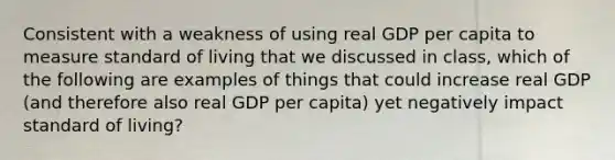 Consistent with a weakness of using real GDP per capita to measure standard of living that we discussed in class, which of the following are examples of things that could increase real GDP (and therefore also real GDP per capita) yet negatively impact standard of living?