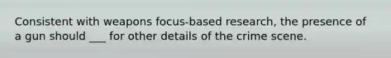 Consistent with weapons focus-based research, the presence of a gun should ___ for other details of the crime scene.