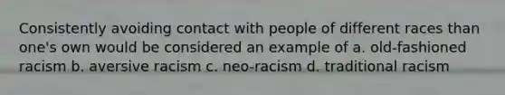 Consistently avoiding contact with people of different races than one's own would be considered an example of a. old-fashioned racism b. aversive racism c. neo-racism d. traditional racism