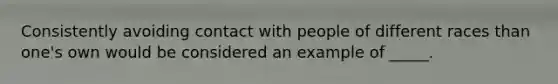 Consistently avoiding contact with people of different races than one's own would be considered an example of _____.