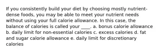 If you consistently build your diet by choosing mostly nutrient-dense foods, you may be able to meet your nutrient needs without using your full calorie allowance. In this case, the balance of calories is called your ____. a. bonus calorie allowance b. daily limit for non-essential calories c. excess calories d. fat and sugar calorie allowance e. daily limit for discretionary calories