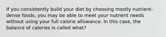 If you consistently build your diet by choosing mostly nutrient-dense foods, you may be able to meet your nutrient needs without using your full calorie allowance. In this case, the balance of calories is called what?