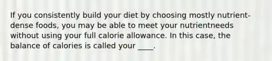 If you consistently build your diet by choosing mostly nutrient-dense foods, you may be able to meet your nutrientneeds without using your full calorie allowance. In this case, the balance of calories is called your ____.