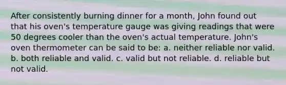 After consistently burning dinner for a month, John found out that his oven's temperature gauge was giving readings that were 50 degrees cooler than the oven's actual temperature. John's oven thermometer can be said to be: a. neither reliable nor valid. b. both reliable and valid. c. valid but not reliable. d. reliable but not valid.