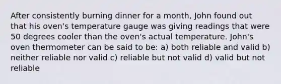 After consistently burning dinner for a month, John found out that his oven's temperature gauge was giving readings that were 50 degrees cooler than the oven's actual temperature. John's oven thermometer can be said to be: a) both reliable and valid b) neither reliable nor valid c) reliable but not valid d) valid but not reliable