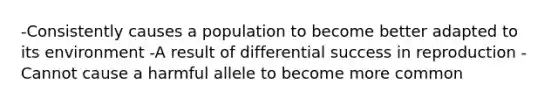 -Consistently causes a population to become better adapted to its environment -A result of differential success in reproduction -Cannot cause a harmful allele to become more common