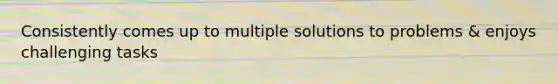 Consistently comes up to multiple solutions to problems & enjoys challenging tasks