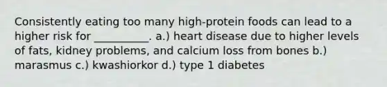 Consistently eating too many high-protein foods can lead to a higher risk for __________. a.) heart disease due to higher levels of fats, kidney problems, and calcium loss from bones b.) marasmus c.) kwashiorkor d.) type 1 diabetes