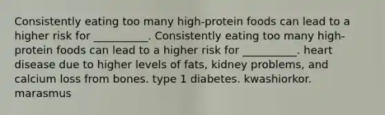 Consistently eating too many high-protein foods can lead to a higher risk for __________. Consistently eating too many high-protein foods can lead to a higher risk for __________. heart disease due to higher levels of fats, kidney problems, and calcium loss from bones. type 1 diabetes. kwashiorkor. marasmus