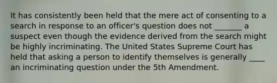 It has consistently been held that the mere act of consenting to a search in response to an officer's question does not _______ a suspect even though the evidence derived from the search might be highly incriminating. The United States Supreme Court has held that asking a person to identify themselves is generally ____ an incriminating question under the 5th Amendment.