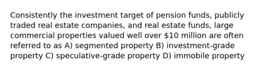 Consistently the investment target of pension funds, publicly traded real estate companies, and real estate funds, large commercial properties valued well over 10 million are often referred to as A) segmented property B) investment-grade property C) speculative-grade property D) immobile property