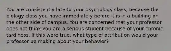 You are consistently late to your psychology class, because the biology class you have immediately before it is in a building on the other side of campus. You are concerned that your professor does not think you are a serious student because of your chronic tardiness. If this were true, what type of attribution would your professor be making about your behavior?