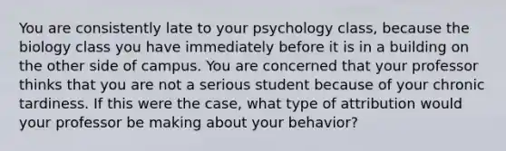 You are consistently late to your psychology class, because the biology class you have immediately before it is in a building on the other side of campus. You are concerned that your professor thinks that you are not a serious student because of your chronic tardiness. If this were the case, what type of attribution would your professor be making about your behavior?