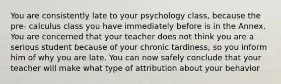 You are consistently late to your psychology class, because the pre- calculus class you have immediately before is in the Annex. You are concerned that your teacher does not think you are a serious student because of your chronic tardiness, so you inform him of why you are late. You can now safely conclude that your teacher will make what type of attribution about your behavior