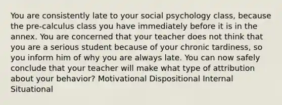 You are consistently late to your social psychology class, because the pre-calculus class you have immediately before it is in the annex. You are concerned that your teacher does not think that you are a serious student because of your chronic tardiness, so you inform him of why you are always late. You can now safely conclude that your teacher will make what type of attribution about your behavior? Motivational Dispositional Internal Situational