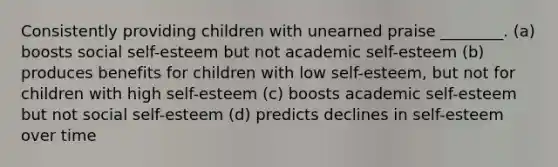 Consistently providing children with unearned praise ________. (a) boosts social self-esteem but not academic self-esteem (b) produces benefits for children with low self-esteem, but not for children with high self-esteem (c) boosts academic self-esteem but not social self-esteem (d) predicts declines in self-esteem over time