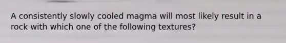 A consistently slowly cooled magma will most likely result in a rock with which one of the following textures?