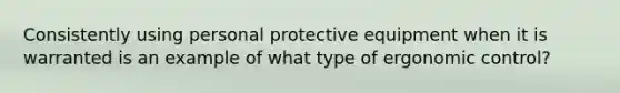 Consistently using personal protective equipment when it is warranted is an example of what type of ergonomic control?