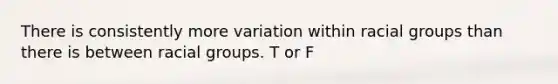 There is consistently more variation within racial groups than there is between racial groups. T or F