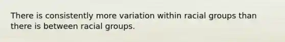 There is consistently more variation within racial groups than there is between racial groups.