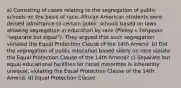 a) Consisting of cases relating to the segregation of public schools on the basis of race. African American students were denied admittance to certain public schools based on laws allowing segregation in education by race (Plessy v Ferguson "separate but equal"). They argued that such segregation violated the Equal Protection Clause of the 14th Amend. b) Did the segregation of public education based solely on race violate the Equal Protection Clause of the 14th Amend? c) Separate but equal educational facilities for racial minorities is inherently unequal, violating the Equal Protection Clause of the 14th Amend. d) Equal Protection Clause