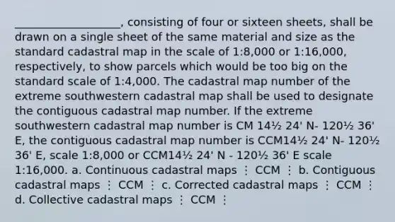 ___________________, consisting of four or sixteen sheets, shall be drawn on a single sheet of the same material and size as the standard cadastral map in the scale of 1:8,000 or 1:16,000, respectively, to show parcels which would be too big on the standard scale of 1:4,000. The cadastral map number of the extreme southwestern cadastral map shall be used to designate the contiguous cadastral map number. If the extreme southwestern cadastral map number is CM 14½ 24' N- 120½ 36' E, the contiguous cadastral map number is CCM14½ 24' N- 120½ 36' E, scale 1:8,000 or CCM14½ 24' N - 120½ 36' E scale 1:16,000. a. Continuous cadastral maps ⋮ CCM ⋮ b. Contiguous cadastral maps ⋮ CCM ⋮ c. Corrected cadastral maps ⋮ CCM ⋮ d. Collective cadastral maps ⋮ CCM ⋮