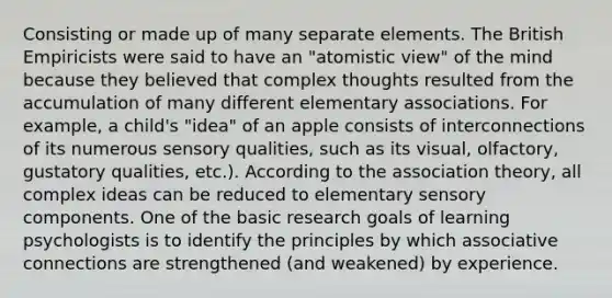 Consisting or made up of many separate elements. The British Empiricists were said to have an "atomistic view" of the mind because they believed that complex thoughts resulted from the accumulation of many different elementary associations. For example, a child's "idea" of an apple consists of interconnections of its numerous sensory qualities, such as its visual, olfactory, gustatory qualities, etc.). According to the association theory, all complex ideas can be reduced to elementary sensory components. One of the basic research goals of learning psychologists is to identify the principles by which associative connections are strengthened (and weakened) by experience.