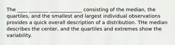 The ____ ________ _____________ consisting of the median, the quartiles, and the smallest and largest individual observations provides a quick overall description of a distribution. THe median describes the center, and the quartiles and extremes show the variability.