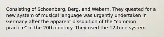 Consisting of Schoenberg, Berg, and Webern. They quested for a new system of musical language was urgently undertaken in Germany after the apparent dissolution of the "common practice" in the 20th century. They used the 12-tone system.