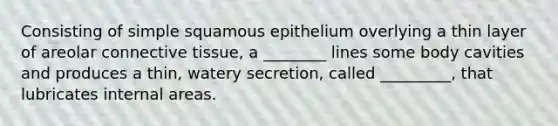 Consisting of simple squamous epithelium overlying a thin layer of areolar connective tissue, a ________ lines some body cavities and produces a thin, watery secretion, called _________, that lubricates internal areas.