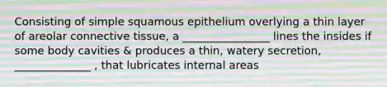 Consisting of simple squamous epithelium overlying a thin layer of areolar connective tissue, a ________________ lines the insides if some body cavities & produces a thin, watery secretion, ______________ , that lubricates internal areas