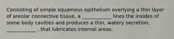 Consisting of simple squamous epithelium overlying a thin layer of areolar connective tissue, a ____________ lines the insides of some body cavities and produces a thin, watery secretion, ____________ , that lubricates internal areas.