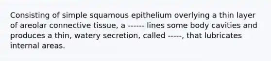 Consisting of simple squamous epithelium overlying a thin layer of areolar connective tissue, a ------ lines some body cavities and produces a thin, watery secretion, called -----, that lubricates internal areas.