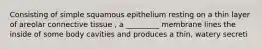 Consisting of simple squamous epithelium resting on a thin layer of areolar connective tissue , a _________ membrane lines the inside of some body cavities and produces a thin, watery secreti