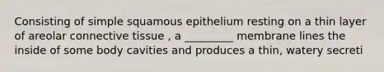 Consisting of simple squamous epithelium resting on a thin layer of areolar connective tissue , a _________ membrane lines the inside of some body cavities and produces a thin, watery secreti