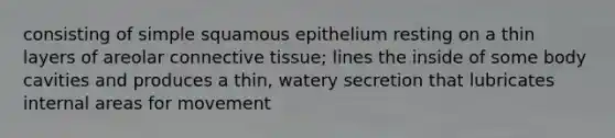 consisting of simple squamous epithelium resting on a thin layers of areolar <a href='https://www.questionai.com/knowledge/kYDr0DHyc8-connective-tissue' class='anchor-knowledge'>connective tissue</a>; lines the inside of some body cavities and produces a thin, watery secretion that lubricates internal areas for movement