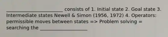 ________________________ consists of 1. Initial state 2. Goal state 3. Intermediate states Newell & Simon (1956, 1972) 4. Operators: permissible moves between states => Problem solving = searching the ____________________