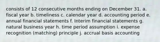 consists of 12 consecutive months ending on December 31. a. fiscal year b. timeliness c. calendar year d. accounting period e. annual financial statements f. Interim financial statements g. natural business year h. time period assumption i. expense recognition (matching) principle j. accrual basis accounting