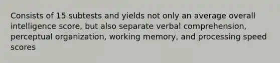 Consists of 15 subtests and yields not only an average overall intelligence score, but also separate verbal comprehension, perceptual organization, working memory, and processing speed scores