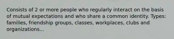 Consists of 2 or more people who regularly interact on the basis of mutual expectations and who share a common identity. Types: families, friendship groups, classes, workplaces, clubs and organizations...