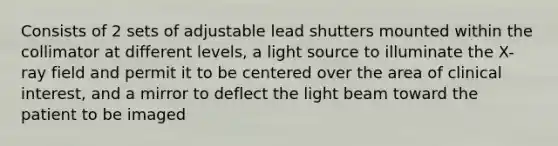 Consists of 2 sets of adjustable lead shutters mounted within the collimator at different levels, a light source to illuminate the X-ray field and permit it to be centered over the area of clinical interest, and a mirror to deflect the light beam toward the patient to be imaged