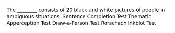 The ________ consists of 20 black and white pictures of people in ambiguous situations. Sentence Completion Test Thematic Apperception Test Draw-a-Person Test Rorschach Inkblot Test