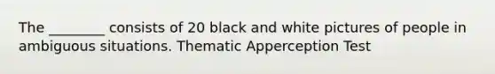 The ________ consists of 20 black and white pictures of people in ambiguous situations. Thematic Apperception Test